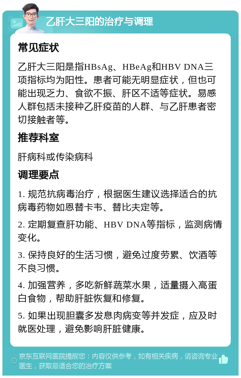 乙肝大三阳的治疗与调理 常见症状 乙肝大三阳是指HBsAg、HBeAg和HBV DNA三项指标均为阳性。患者可能无明显症状，但也可能出现乏力、食欲不振、肝区不适等症状。易感人群包括未接种乙肝疫苗的人群、与乙肝患者密切接触者等。 推荐科室 肝病科或传染病科 调理要点 1. 规范抗病毒治疗，根据医生建议选择适合的抗病毒药物如恩替卡韦、替比夫定等。 2. 定期复查肝功能、HBV DNA等指标，监测病情变化。 3. 保持良好的生活习惯，避免过度劳累、饮酒等不良习惯。 4. 加强营养，多吃新鲜蔬菜水果，适量摄入高蛋白食物，帮助肝脏恢复和修复。 5. 如果出现胆囊多发息肉病变等并发症，应及时就医处理，避免影响肝脏健康。