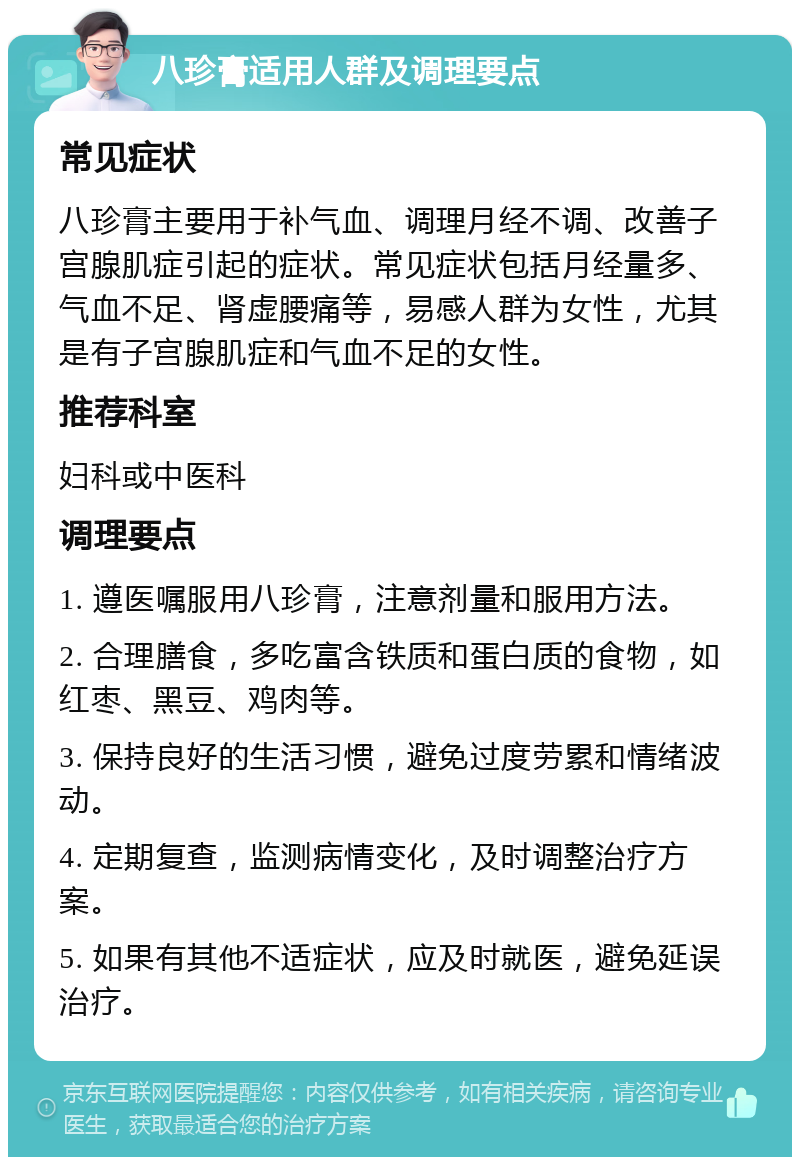 八珍膏适用人群及调理要点 常见症状 八珍膏主要用于补气血、调理月经不调、改善子宫腺肌症引起的症状。常见症状包括月经量多、气血不足、肾虚腰痛等，易感人群为女性，尤其是有子宫腺肌症和气血不足的女性。 推荐科室 妇科或中医科 调理要点 1. 遵医嘱服用八珍膏，注意剂量和服用方法。 2. 合理膳食，多吃富含铁质和蛋白质的食物，如红枣、黑豆、鸡肉等。 3. 保持良好的生活习惯，避免过度劳累和情绪波动。 4. 定期复查，监测病情变化，及时调整治疗方案。 5. 如果有其他不适症状，应及时就医，避免延误治疗。