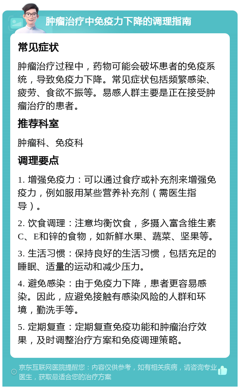 肿瘤治疗中免疫力下降的调理指南 常见症状 肿瘤治疗过程中，药物可能会破坏患者的免疫系统，导致免疫力下降。常见症状包括频繁感染、疲劳、食欲不振等。易感人群主要是正在接受肿瘤治疗的患者。 推荐科室 肿瘤科、免疫科 调理要点 1. 增强免疫力：可以通过食疗或补充剂来增强免疫力，例如服用某些营养补充剂（需医生指导）。 2. 饮食调理：注意均衡饮食，多摄入富含维生素C、E和锌的食物，如新鲜水果、蔬菜、坚果等。 3. 生活习惯：保持良好的生活习惯，包括充足的睡眠、适量的运动和减少压力。 4. 避免感染：由于免疫力下降，患者更容易感染。因此，应避免接触有感染风险的人群和环境，勤洗手等。 5. 定期复查：定期复查免疫功能和肿瘤治疗效果，及时调整治疗方案和免疫调理策略。