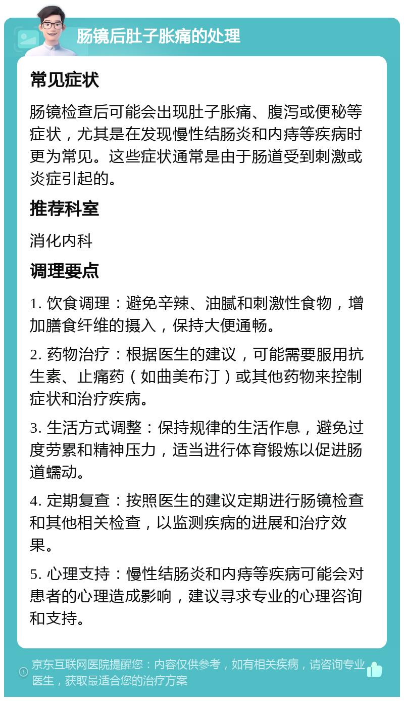 肠镜后肚子胀痛的处理 常见症状 肠镜检查后可能会出现肚子胀痛、腹泻或便秘等症状，尤其是在发现慢性结肠炎和内痔等疾病时更为常见。这些症状通常是由于肠道受到刺激或炎症引起的。 推荐科室 消化内科 调理要点 1. 饮食调理：避免辛辣、油腻和刺激性食物，增加膳食纤维的摄入，保持大便通畅。 2. 药物治疗：根据医生的建议，可能需要服用抗生素、止痛药（如曲美布汀）或其他药物来控制症状和治疗疾病。 3. 生活方式调整：保持规律的生活作息，避免过度劳累和精神压力，适当进行体育锻炼以促进肠道蠕动。 4. 定期复查：按照医生的建议定期进行肠镜检查和其他相关检查，以监测疾病的进展和治疗效果。 5. 心理支持：慢性结肠炎和内痔等疾病可能会对患者的心理造成影响，建议寻求专业的心理咨询和支持。