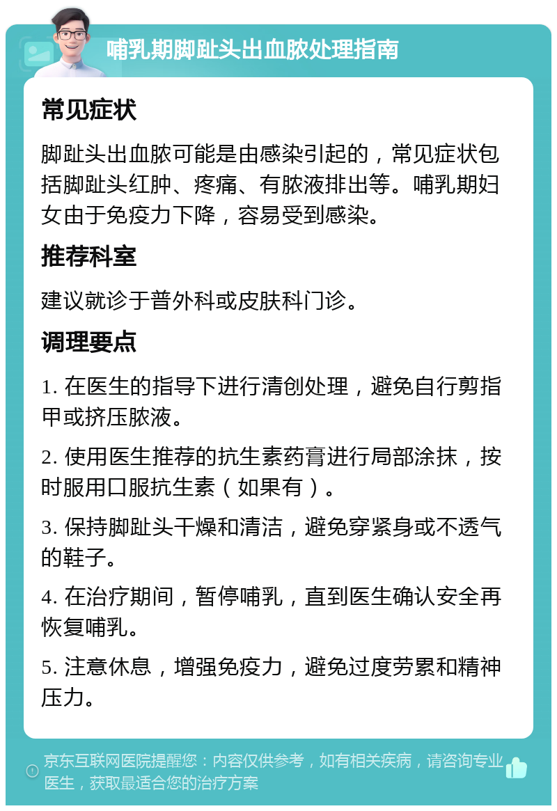 哺乳期脚趾头出血脓处理指南 常见症状 脚趾头出血脓可能是由感染引起的，常见症状包括脚趾头红肿、疼痛、有脓液排出等。哺乳期妇女由于免疫力下降，容易受到感染。 推荐科室 建议就诊于普外科或皮肤科门诊。 调理要点 1. 在医生的指导下进行清创处理，避免自行剪指甲或挤压脓液。 2. 使用医生推荐的抗生素药膏进行局部涂抹，按时服用口服抗生素（如果有）。 3. 保持脚趾头干燥和清洁，避免穿紧身或不透气的鞋子。 4. 在治疗期间，暂停哺乳，直到医生确认安全再恢复哺乳。 5. 注意休息，增强免疫力，避免过度劳累和精神压力。