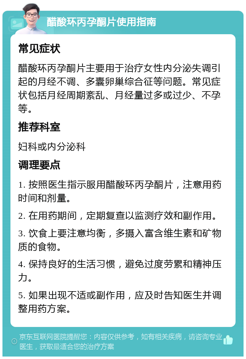 醋酸环丙孕酮片使用指南 常见症状 醋酸环丙孕酮片主要用于治疗女性内分泌失调引起的月经不调、多囊卵巢综合征等问题。常见症状包括月经周期紊乱、月经量过多或过少、不孕等。 推荐科室 妇科或内分泌科 调理要点 1. 按照医生指示服用醋酸环丙孕酮片，注意用药时间和剂量。 2. 在用药期间，定期复查以监测疗效和副作用。 3. 饮食上要注意均衡，多摄入富含维生素和矿物质的食物。 4. 保持良好的生活习惯，避免过度劳累和精神压力。 5. 如果出现不适或副作用，应及时告知医生并调整用药方案。