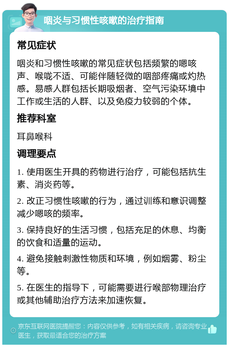 咽炎与习惯性咳嗽的治疗指南 常见症状 咽炎和习惯性咳嗽的常见症状包括频繁的嗯咳声、喉咙不适、可能伴随轻微的咽部疼痛或灼热感。易感人群包括长期吸烟者、空气污染环境中工作或生活的人群、以及免疫力较弱的个体。 推荐科室 耳鼻喉科 调理要点 1. 使用医生开具的药物进行治疗，可能包括抗生素、消炎药等。 2. 改正习惯性咳嗽的行为，通过训练和意识调整减少嗯咳的频率。 3. 保持良好的生活习惯，包括充足的休息、均衡的饮食和适量的运动。 4. 避免接触刺激性物质和环境，例如烟雾、粉尘等。 5. 在医生的指导下，可能需要进行喉部物理治疗或其他辅助治疗方法来加速恢复。