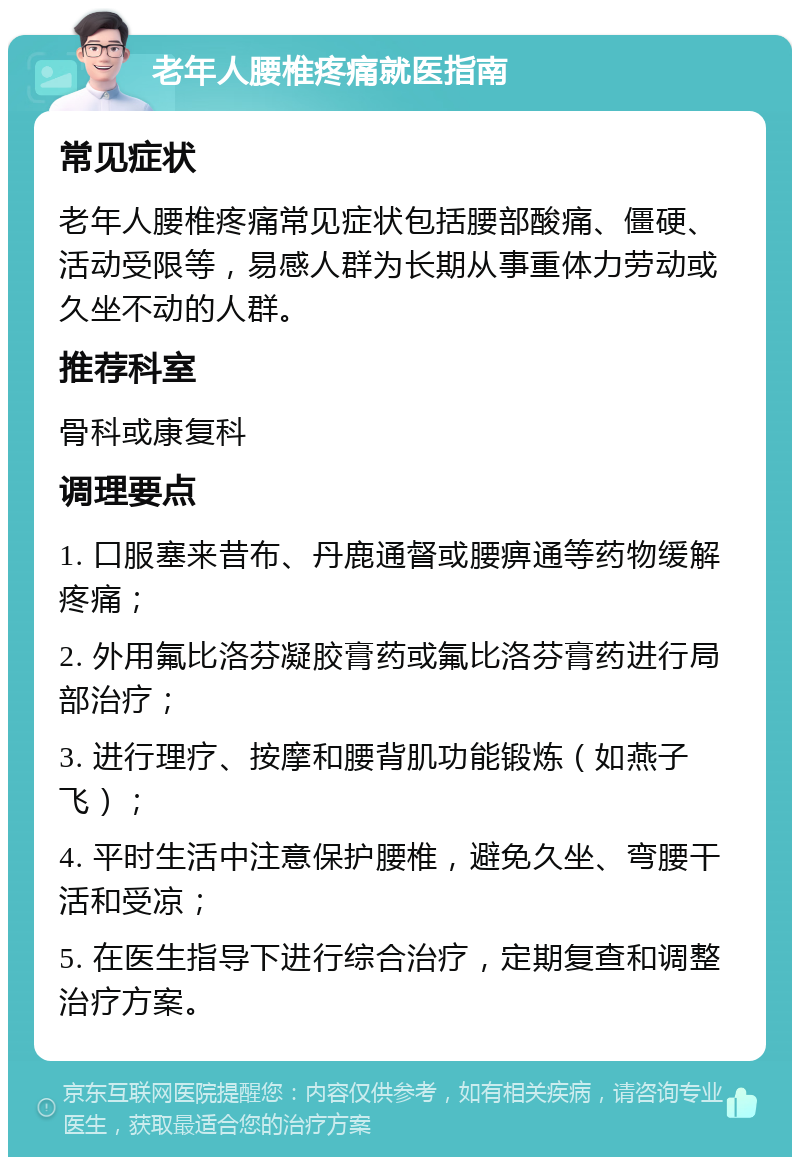 老年人腰椎疼痛就医指南 常见症状 老年人腰椎疼痛常见症状包括腰部酸痛、僵硬、活动受限等，易感人群为长期从事重体力劳动或久坐不动的人群。 推荐科室 骨科或康复科 调理要点 1. 口服塞来昔布、丹鹿通督或腰痹通等药物缓解疼痛； 2. 外用氟比洛芬凝胶膏药或氟比洛芬膏药进行局部治疗； 3. 进行理疗、按摩和腰背肌功能锻炼（如燕子飞）； 4. 平时生活中注意保护腰椎，避免久坐、弯腰干活和受凉； 5. 在医生指导下进行综合治疗，定期复查和调整治疗方案。