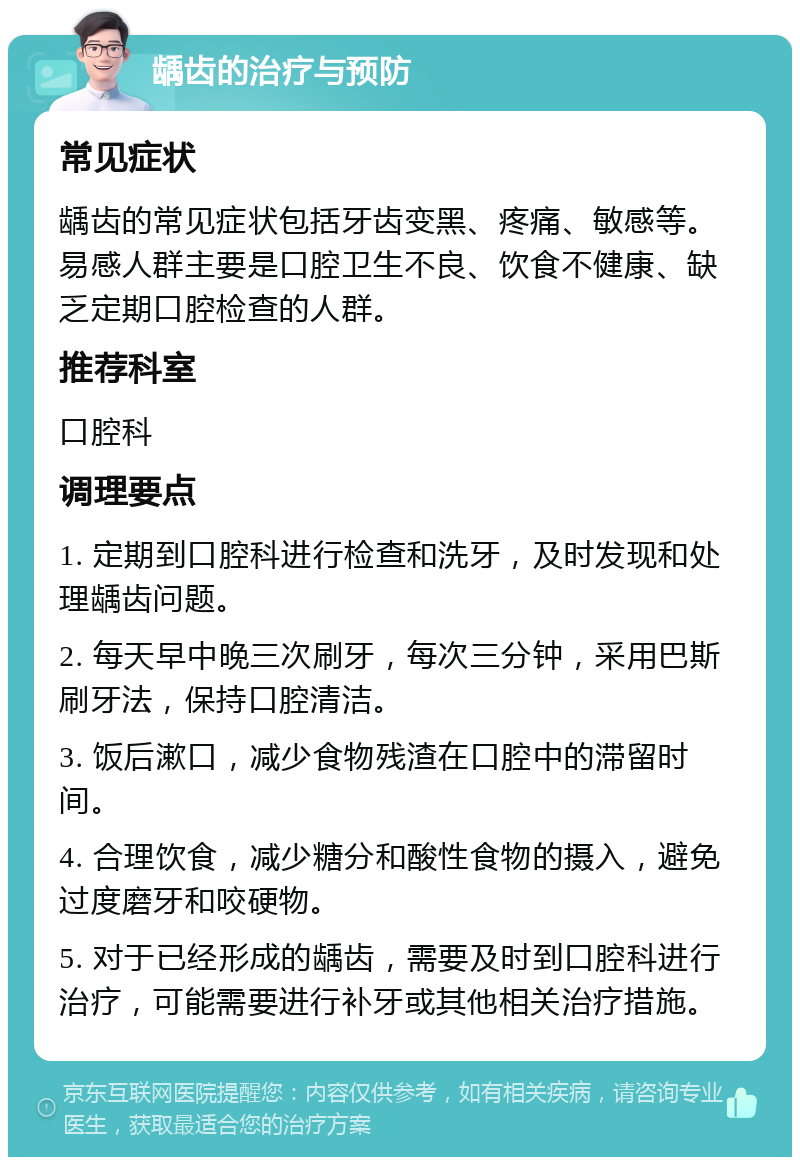 龋齿的治疗与预防 常见症状 龋齿的常见症状包括牙齿变黑、疼痛、敏感等。易感人群主要是口腔卫生不良、饮食不健康、缺乏定期口腔检查的人群。 推荐科室 口腔科 调理要点 1. 定期到口腔科进行检查和洗牙，及时发现和处理龋齿问题。 2. 每天早中晚三次刷牙，每次三分钟，采用巴斯刷牙法，保持口腔清洁。 3. 饭后漱口，减少食物残渣在口腔中的滞留时间。 4. 合理饮食，减少糖分和酸性食物的摄入，避免过度磨牙和咬硬物。 5. 对于已经形成的龋齿，需要及时到口腔科进行治疗，可能需要进行补牙或其他相关治疗措施。