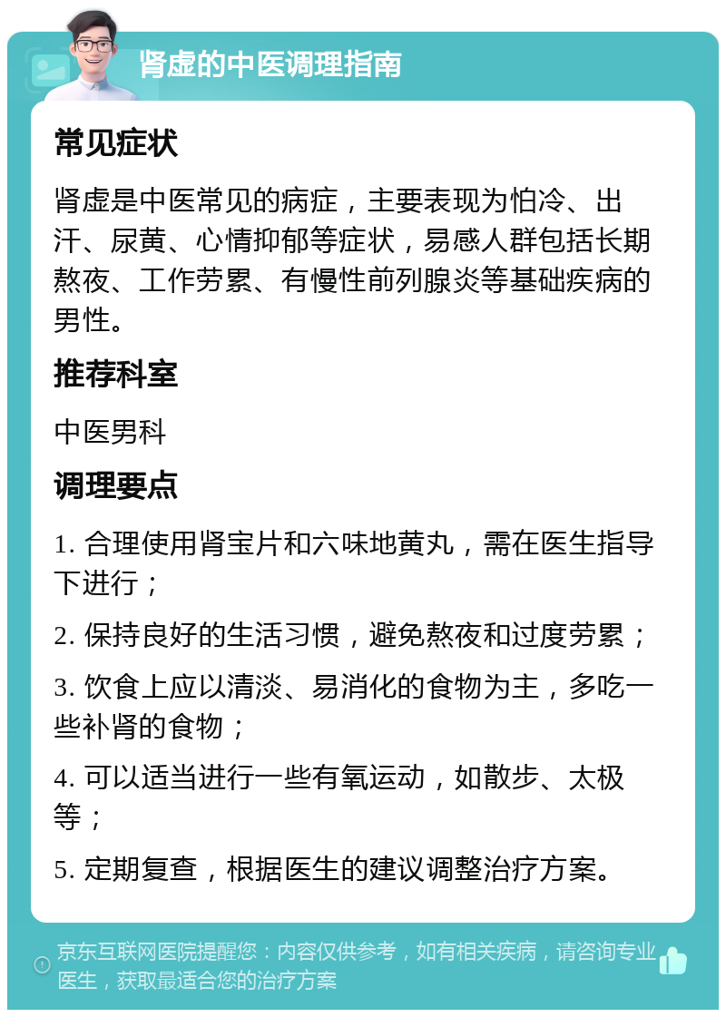 肾虚的中医调理指南 常见症状 肾虚是中医常见的病症，主要表现为怕冷、出汗、尿黄、心情抑郁等症状，易感人群包括长期熬夜、工作劳累、有慢性前列腺炎等基础疾病的男性。 推荐科室 中医男科 调理要点 1. 合理使用肾宝片和六味地黄丸，需在医生指导下进行； 2. 保持良好的生活习惯，避免熬夜和过度劳累； 3. 饮食上应以清淡、易消化的食物为主，多吃一些补肾的食物； 4. 可以适当进行一些有氧运动，如散步、太极等； 5. 定期复查，根据医生的建议调整治疗方案。