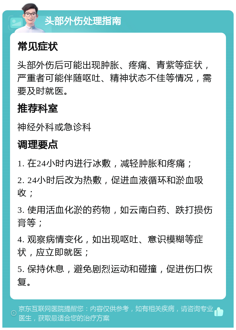 头部外伤处理指南 常见症状 头部外伤后可能出现肿胀、疼痛、青紫等症状，严重者可能伴随呕吐、精神状态不佳等情况，需要及时就医。 推荐科室 神经外科或急诊科 调理要点 1. 在24小时内进行冰敷，减轻肿胀和疼痛； 2. 24小时后改为热敷，促进血液循环和淤血吸收； 3. 使用活血化淤的药物，如云南白药、跌打损伤膏等； 4. 观察病情变化，如出现呕吐、意识模糊等症状，应立即就医； 5. 保持休息，避免剧烈运动和碰撞，促进伤口恢复。