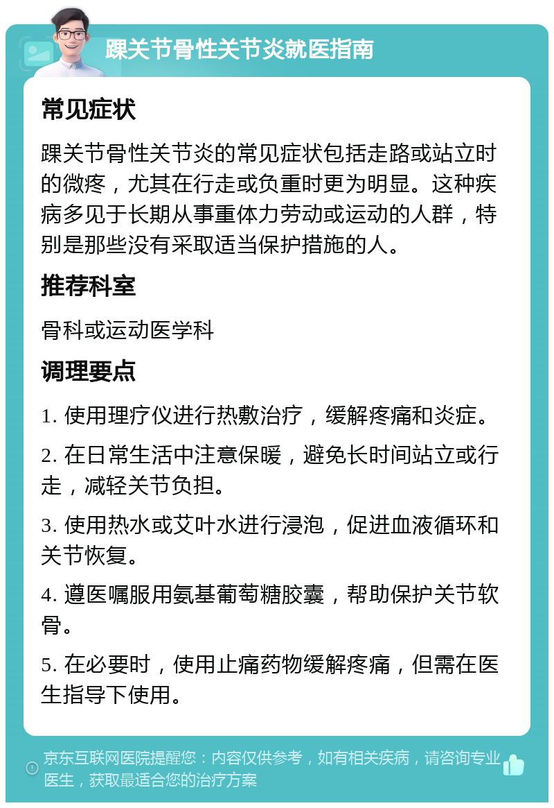 踝关节骨性关节炎就医指南 常见症状 踝关节骨性关节炎的常见症状包括走路或站立时的微疼，尤其在行走或负重时更为明显。这种疾病多见于长期从事重体力劳动或运动的人群，特别是那些没有采取适当保护措施的人。 推荐科室 骨科或运动医学科 调理要点 1. 使用理疗仪进行热敷治疗，缓解疼痛和炎症。 2. 在日常生活中注意保暖，避免长时间站立或行走，减轻关节负担。 3. 使用热水或艾叶水进行浸泡，促进血液循环和关节恢复。 4. 遵医嘱服用氨基葡萄糖胶囊，帮助保护关节软骨。 5. 在必要时，使用止痛药物缓解疼痛，但需在医生指导下使用。