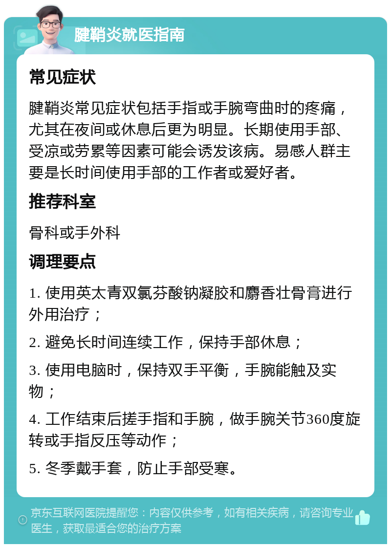 腱鞘炎就医指南 常见症状 腱鞘炎常见症状包括手指或手腕弯曲时的疼痛，尤其在夜间或休息后更为明显。长期使用手部、受凉或劳累等因素可能会诱发该病。易感人群主要是长时间使用手部的工作者或爱好者。 推荐科室 骨科或手外科 调理要点 1. 使用英太青双氯芬酸钠凝胶和麝香壮骨膏进行外用治疗； 2. 避免长时间连续工作，保持手部休息； 3. 使用电脑时，保持双手平衡，手腕能触及实物； 4. 工作结束后搓手指和手腕，做手腕关节360度旋转或手指反压等动作； 5. 冬季戴手套，防止手部受寒。