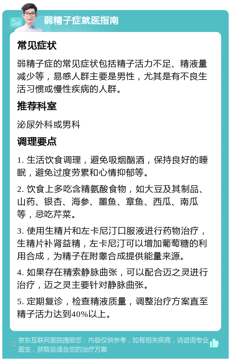 弱精子症就医指南 常见症状 弱精子症的常见症状包括精子活力不足、精液量减少等，易感人群主要是男性，尤其是有不良生活习惯或慢性疾病的人群。 推荐科室 泌尿外科或男科 调理要点 1. 生活饮食调理，避免吸烟酗酒，保持良好的睡眠，避免过度劳累和心情抑郁等。 2. 饮食上多吃含精氨酸食物，如大豆及其制品、山药、银杏、海参、墨鱼、章鱼、西瓜、南瓜等，忌吃芹菜。 3. 使用生精片和左卡尼汀口服液进行药物治疗，生精片补肾益精，左卡尼汀可以增加葡萄糖的利用合成，为精子在附睾合成提供能量来源。 4. 如果存在精索静脉曲张，可以配合迈之灵进行治疗，迈之灵主要针对静脉曲张。 5. 定期复诊，检查精液质量，调整治疗方案直至精子活力达到40%以上。