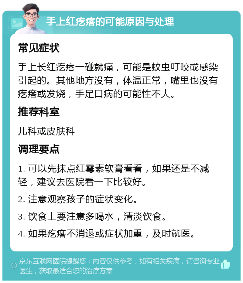 手上红疙瘩的可能原因与处理 常见症状 手上长红疙瘩一碰就痛，可能是蚊虫叮咬或感染引起的。其他地方没有，体温正常，嘴里也没有疙瘩或发烧，手足口病的可能性不大。 推荐科室 儿科或皮肤科 调理要点 1. 可以先抹点红霉素软膏看看，如果还是不减轻，建议去医院看一下比较好。 2. 注意观察孩子的症状变化。 3. 饮食上要注意多喝水，清淡饮食。 4. 如果疙瘩不消退或症状加重，及时就医。