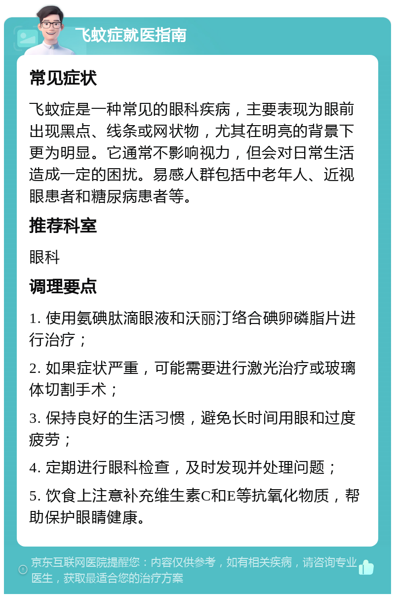 飞蚊症就医指南 常见症状 飞蚊症是一种常见的眼科疾病，主要表现为眼前出现黑点、线条或网状物，尤其在明亮的背景下更为明显。它通常不影响视力，但会对日常生活造成一定的困扰。易感人群包括中老年人、近视眼患者和糖尿病患者等。 推荐科室 眼科 调理要点 1. 使用氨碘肽滴眼液和沃丽汀络合碘卵磷脂片进行治疗； 2. 如果症状严重，可能需要进行激光治疗或玻璃体切割手术； 3. 保持良好的生活习惯，避免长时间用眼和过度疲劳； 4. 定期进行眼科检查，及时发现并处理问题； 5. 饮食上注意补充维生素C和E等抗氧化物质，帮助保护眼睛健康。