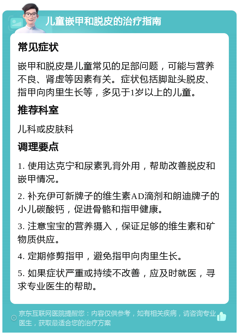 儿童嵌甲和脱皮的治疗指南 常见症状 嵌甲和脱皮是儿童常见的足部问题，可能与营养不良、肾虚等因素有关。症状包括脚趾头脱皮、指甲向肉里生长等，多见于1岁以上的儿童。 推荐科室 儿科或皮肤科 调理要点 1. 使用达克宁和尿素乳膏外用，帮助改善脱皮和嵌甲情况。 2. 补充伊可新牌子的维生素AD滴剂和朗迪牌子的小儿碳酸钙，促进骨骼和指甲健康。 3. 注意宝宝的营养摄入，保证足够的维生素和矿物质供应。 4. 定期修剪指甲，避免指甲向肉里生长。 5. 如果症状严重或持续不改善，应及时就医，寻求专业医生的帮助。