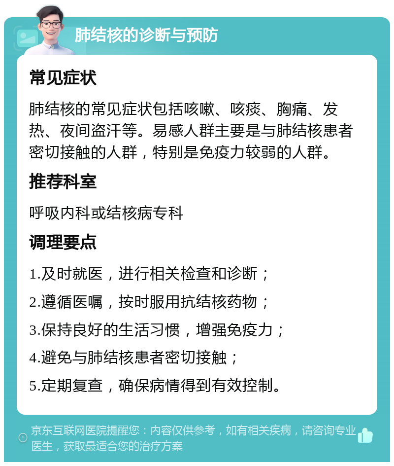 肺结核的诊断与预防 常见症状 肺结核的常见症状包括咳嗽、咳痰、胸痛、发热、夜间盗汗等。易感人群主要是与肺结核患者密切接触的人群，特别是免疫力较弱的人群。 推荐科室 呼吸内科或结核病专科 调理要点 1.及时就医，进行相关检查和诊断； 2.遵循医嘱，按时服用抗结核药物； 3.保持良好的生活习惯，增强免疫力； 4.避免与肺结核患者密切接触； 5.定期复查，确保病情得到有效控制。