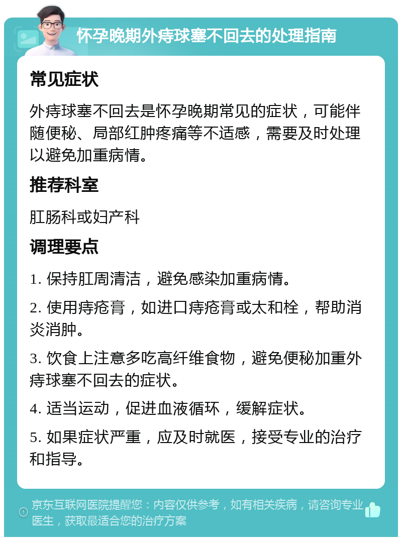 怀孕晚期外痔球塞不回去的处理指南 常见症状 外痔球塞不回去是怀孕晚期常见的症状，可能伴随便秘、局部红肿疼痛等不适感，需要及时处理以避免加重病情。 推荐科室 肛肠科或妇产科 调理要点 1. 保持肛周清洁，避免感染加重病情。 2. 使用痔疮膏，如进口痔疮膏或太和栓，帮助消炎消肿。 3. 饮食上注意多吃高纤维食物，避免便秘加重外痔球塞不回去的症状。 4. 适当运动，促进血液循环，缓解症状。 5. 如果症状严重，应及时就医，接受专业的治疗和指导。