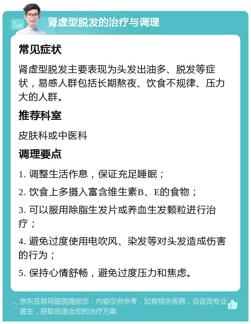 肾虚型脱发的治疗与调理 常见症状 肾虚型脱发主要表现为头发出油多、脱发等症状，易感人群包括长期熬夜、饮食不规律、压力大的人群。 推荐科室 皮肤科或中医科 调理要点 1. 调整生活作息，保证充足睡眠； 2. 饮食上多摄入富含维生素B、E的食物； 3. 可以服用除脂生发片或养血生发颗粒进行治疗； 4. 避免过度使用电吹风、染发等对头发造成伤害的行为； 5. 保持心情舒畅，避免过度压力和焦虑。