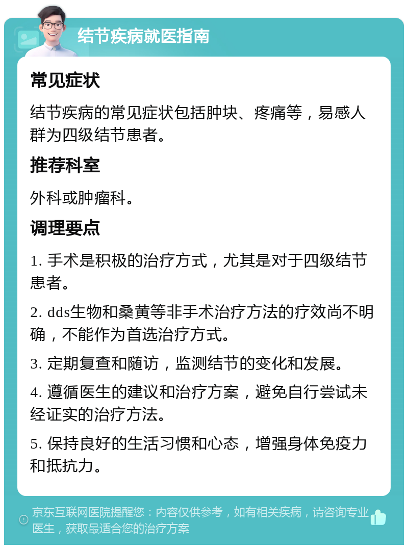 结节疾病就医指南 常见症状 结节疾病的常见症状包括肿块、疼痛等，易感人群为四级结节患者。 推荐科室 外科或肿瘤科。 调理要点 1. 手术是积极的治疗方式，尤其是对于四级结节患者。 2. dds生物和桑黄等非手术治疗方法的疗效尚不明确，不能作为首选治疗方式。 3. 定期复查和随访，监测结节的变化和发展。 4. 遵循医生的建议和治疗方案，避免自行尝试未经证实的治疗方法。 5. 保持良好的生活习惯和心态，增强身体免疫力和抵抗力。