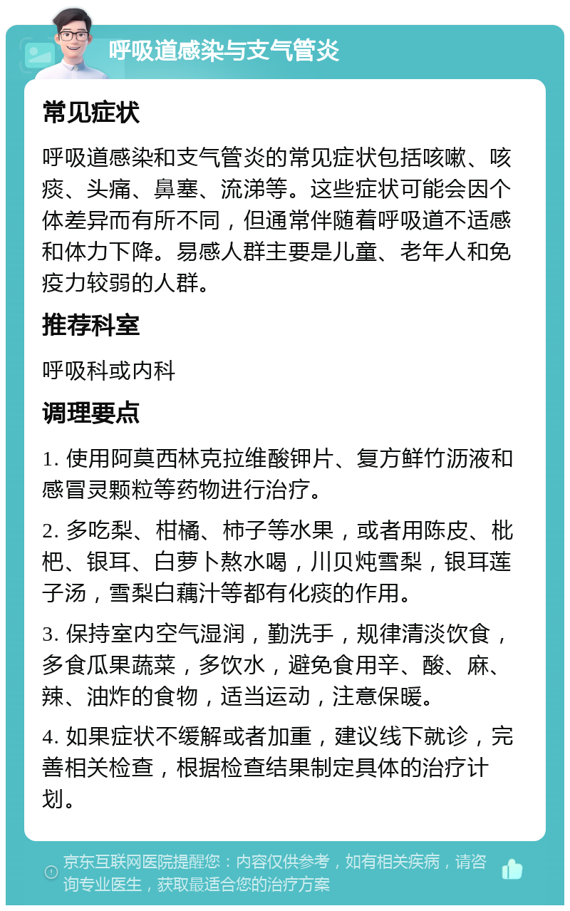 呼吸道感染与支气管炎 常见症状 呼吸道感染和支气管炎的常见症状包括咳嗽、咳痰、头痛、鼻塞、流涕等。这些症状可能会因个体差异而有所不同，但通常伴随着呼吸道不适感和体力下降。易感人群主要是儿童、老年人和免疫力较弱的人群。 推荐科室 呼吸科或内科 调理要点 1. 使用阿莫西林克拉维酸钾片、复方鲜竹沥液和感冒灵颗粒等药物进行治疗。 2. 多吃梨、柑橘、柿子等水果，或者用陈皮、枇杷、银耳、白萝卜熬水喝，川贝炖雪梨，银耳莲子汤，雪梨白藕汁等都有化痰的作用。 3. 保持室内空气湿润，勤洗手，规律清淡饮食，多食瓜果蔬菜，多饮水，避免食用辛、酸、麻、辣、油炸的食物，适当运动，注意保暖。 4. 如果症状不缓解或者加重，建议线下就诊，完善相关检查，根据检查结果制定具体的治疗计划。