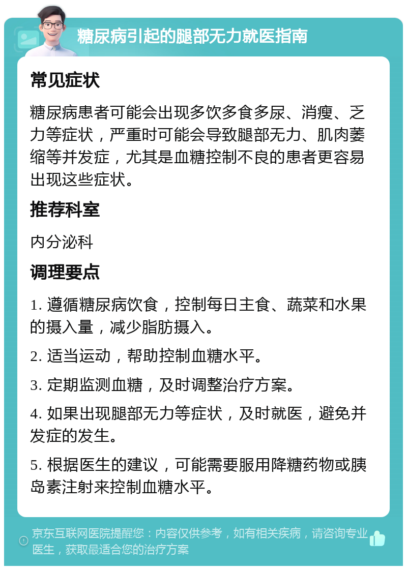 糖尿病引起的腿部无力就医指南 常见症状 糖尿病患者可能会出现多饮多食多尿、消瘦、乏力等症状，严重时可能会导致腿部无力、肌肉萎缩等并发症，尤其是血糖控制不良的患者更容易出现这些症状。 推荐科室 内分泌科 调理要点 1. 遵循糖尿病饮食，控制每日主食、蔬菜和水果的摄入量，减少脂肪摄入。 2. 适当运动，帮助控制血糖水平。 3. 定期监测血糖，及时调整治疗方案。 4. 如果出现腿部无力等症状，及时就医，避免并发症的发生。 5. 根据医生的建议，可能需要服用降糖药物或胰岛素注射来控制血糖水平。