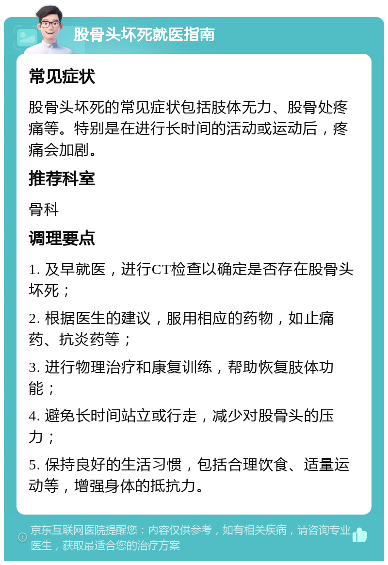 股骨头坏死就医指南 常见症状 股骨头坏死的常见症状包括肢体无力、股骨处疼痛等。特别是在进行长时间的活动或运动后，疼痛会加剧。 推荐科室 骨科 调理要点 1. 及早就医，进行CT检查以确定是否存在股骨头坏死； 2. 根据医生的建议，服用相应的药物，如止痛药、抗炎药等； 3. 进行物理治疗和康复训练，帮助恢复肢体功能； 4. 避免长时间站立或行走，减少对股骨头的压力； 5. 保持良好的生活习惯，包括合理饮食、适量运动等，增强身体的抵抗力。