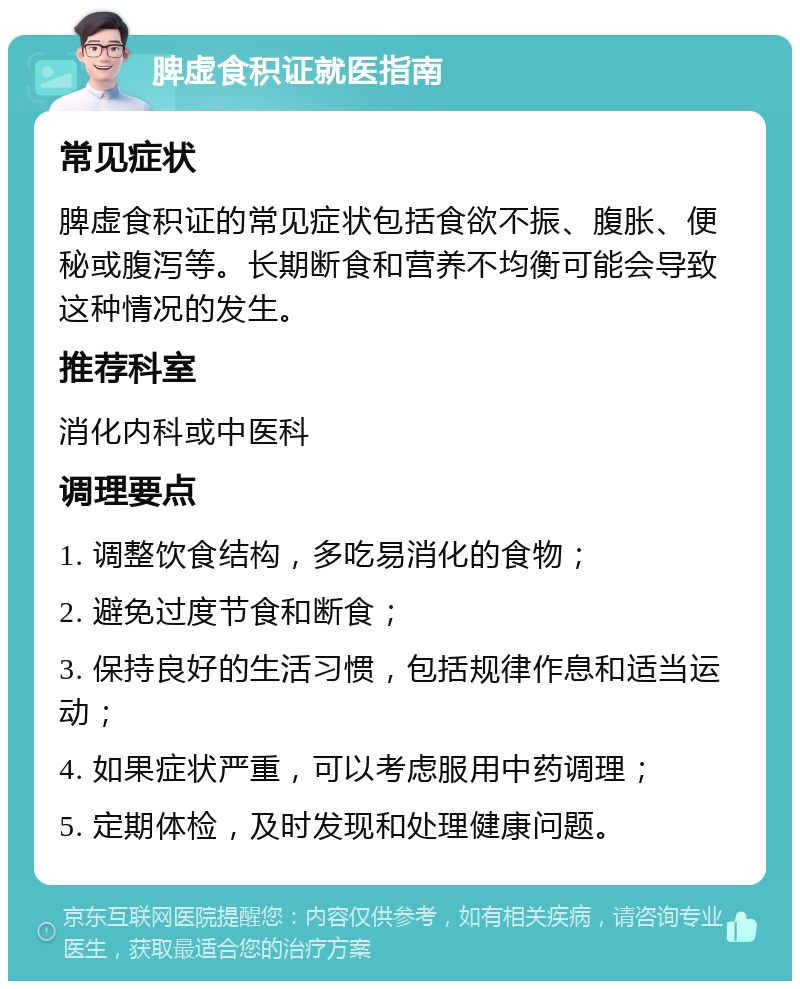 脾虚食积证就医指南 常见症状 脾虚食积证的常见症状包括食欲不振、腹胀、便秘或腹泻等。长期断食和营养不均衡可能会导致这种情况的发生。 推荐科室 消化内科或中医科 调理要点 1. 调整饮食结构，多吃易消化的食物； 2. 避免过度节食和断食； 3. 保持良好的生活习惯，包括规律作息和适当运动； 4. 如果症状严重，可以考虑服用中药调理； 5. 定期体检，及时发现和处理健康问题。