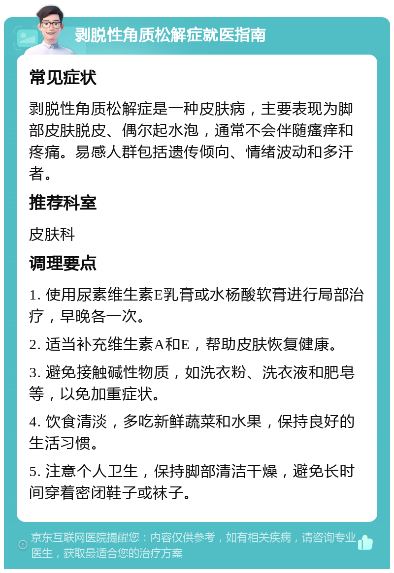 剥脱性角质松解症就医指南 常见症状 剥脱性角质松解症是一种皮肤病，主要表现为脚部皮肤脱皮、偶尔起水泡，通常不会伴随瘙痒和疼痛。易感人群包括遗传倾向、情绪波动和多汗者。 推荐科室 皮肤科 调理要点 1. 使用尿素维生素E乳膏或水杨酸软膏进行局部治疗，早晚各一次。 2. 适当补充维生素A和E，帮助皮肤恢复健康。 3. 避免接触碱性物质，如洗衣粉、洗衣液和肥皂等，以免加重症状。 4. 饮食清淡，多吃新鲜蔬菜和水果，保持良好的生活习惯。 5. 注意个人卫生，保持脚部清洁干燥，避免长时间穿着密闭鞋子或袜子。