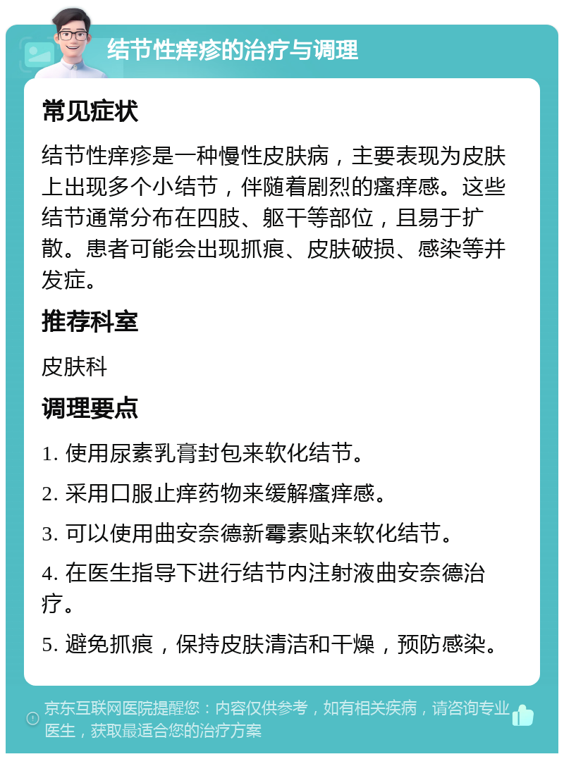 结节性痒疹的治疗与调理 常见症状 结节性痒疹是一种慢性皮肤病，主要表现为皮肤上出现多个小结节，伴随着剧烈的瘙痒感。这些结节通常分布在四肢、躯干等部位，且易于扩散。患者可能会出现抓痕、皮肤破损、感染等并发症。 推荐科室 皮肤科 调理要点 1. 使用尿素乳膏封包来软化结节。 2. 采用口服止痒药物来缓解瘙痒感。 3. 可以使用曲安奈德新霉素贴来软化结节。 4. 在医生指导下进行结节内注射液曲安奈德治疗。 5. 避免抓痕，保持皮肤清洁和干燥，预防感染。