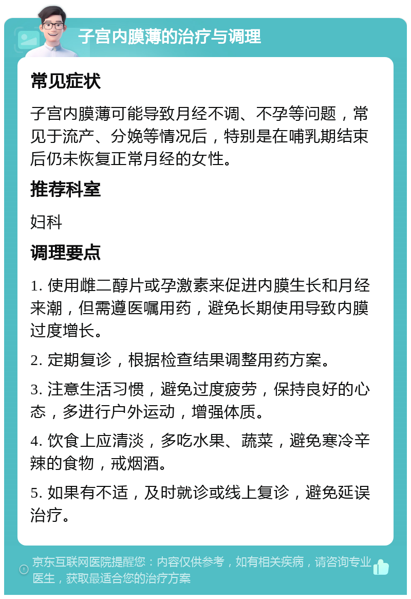 子宫内膜薄的治疗与调理 常见症状 子宫内膜薄可能导致月经不调、不孕等问题，常见于流产、分娩等情况后，特别是在哺乳期结束后仍未恢复正常月经的女性。 推荐科室 妇科 调理要点 1. 使用雌二醇片或孕激素来促进内膜生长和月经来潮，但需遵医嘱用药，避免长期使用导致内膜过度增长。 2. 定期复诊，根据检查结果调整用药方案。 3. 注意生活习惯，避免过度疲劳，保持良好的心态，多进行户外运动，增强体质。 4. 饮食上应清淡，多吃水果、蔬菜，避免寒冷辛辣的食物，戒烟酒。 5. 如果有不适，及时就诊或线上复诊，避免延误治疗。