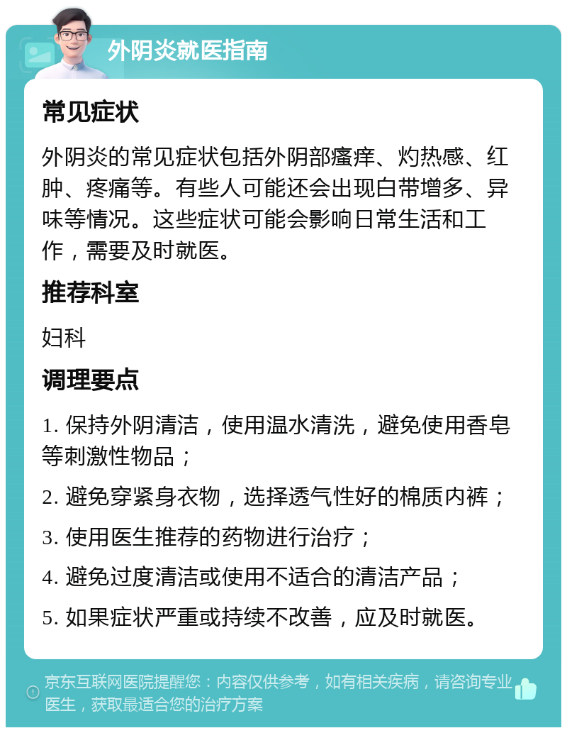 外阴炎就医指南 常见症状 外阴炎的常见症状包括外阴部瘙痒、灼热感、红肿、疼痛等。有些人可能还会出现白带增多、异味等情况。这些症状可能会影响日常生活和工作，需要及时就医。 推荐科室 妇科 调理要点 1. 保持外阴清洁，使用温水清洗，避免使用香皂等刺激性物品； 2. 避免穿紧身衣物，选择透气性好的棉质内裤； 3. 使用医生推荐的药物进行治疗； 4. 避免过度清洁或使用不适合的清洁产品； 5. 如果症状严重或持续不改善，应及时就医。