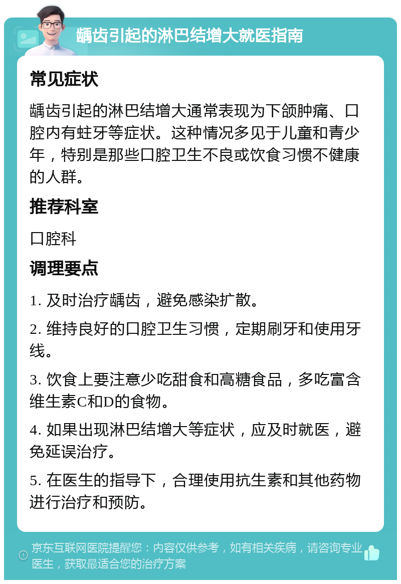 龋齿引起的淋巴结增大就医指南 常见症状 龋齿引起的淋巴结增大通常表现为下颌肿痛、口腔内有蛀牙等症状。这种情况多见于儿童和青少年，特别是那些口腔卫生不良或饮食习惯不健康的人群。 推荐科室 口腔科 调理要点 1. 及时治疗龋齿，避免感染扩散。 2. 维持良好的口腔卫生习惯，定期刷牙和使用牙线。 3. 饮食上要注意少吃甜食和高糖食品，多吃富含维生素C和D的食物。 4. 如果出现淋巴结增大等症状，应及时就医，避免延误治疗。 5. 在医生的指导下，合理使用抗生素和其他药物进行治疗和预防。