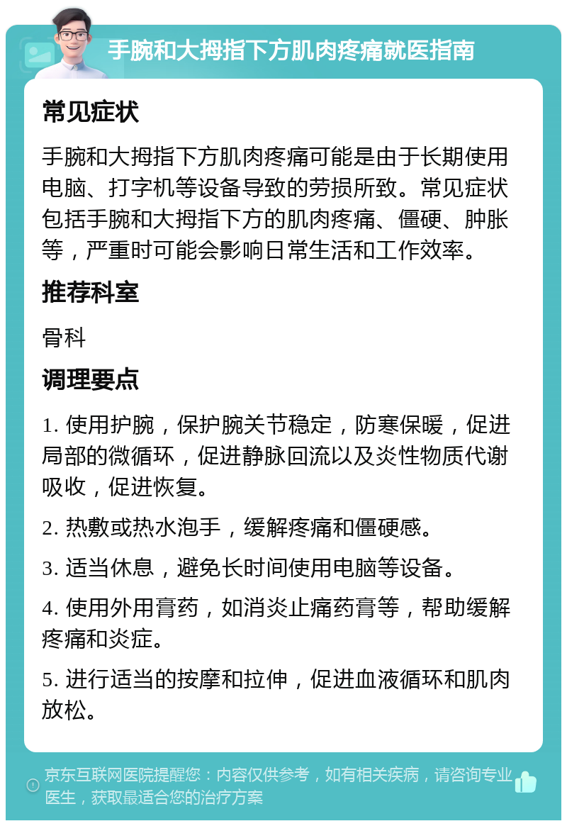 手腕和大拇指下方肌肉疼痛就医指南 常见症状 手腕和大拇指下方肌肉疼痛可能是由于长期使用电脑、打字机等设备导致的劳损所致。常见症状包括手腕和大拇指下方的肌肉疼痛、僵硬、肿胀等，严重时可能会影响日常生活和工作效率。 推荐科室 骨科 调理要点 1. 使用护腕，保护腕关节稳定，防寒保暖，促进局部的微循环，促进静脉回流以及炎性物质代谢吸收，促进恢复。 2. 热敷或热水泡手，缓解疼痛和僵硬感。 3. 适当休息，避免长时间使用电脑等设备。 4. 使用外用膏药，如消炎止痛药膏等，帮助缓解疼痛和炎症。 5. 进行适当的按摩和拉伸，促进血液循环和肌肉放松。