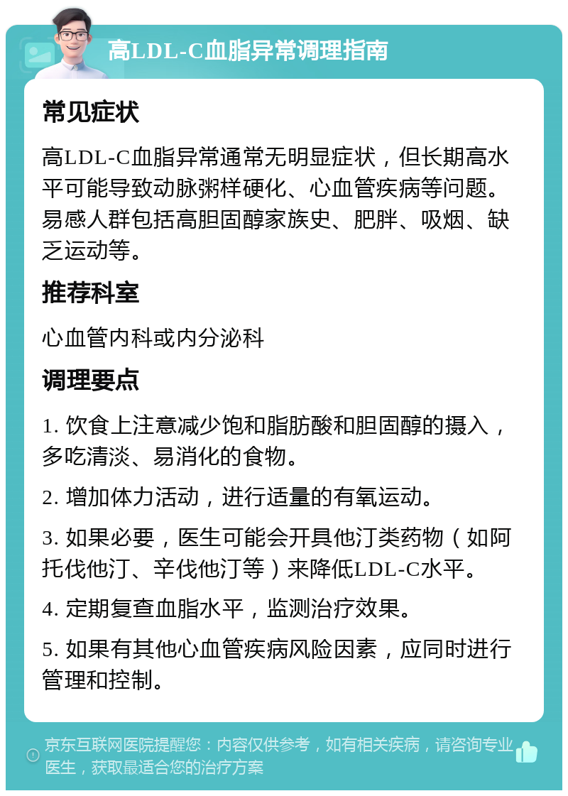 高LDL-C血脂异常调理指南 常见症状 高LDL-C血脂异常通常无明显症状，但长期高水平可能导致动脉粥样硬化、心血管疾病等问题。易感人群包括高胆固醇家族史、肥胖、吸烟、缺乏运动等。 推荐科室 心血管内科或内分泌科 调理要点 1. 饮食上注意减少饱和脂肪酸和胆固醇的摄入，多吃清淡、易消化的食物。 2. 增加体力活动，进行适量的有氧运动。 3. 如果必要，医生可能会开具他汀类药物（如阿托伐他汀、辛伐他汀等）来降低LDL-C水平。 4. 定期复查血脂水平，监测治疗效果。 5. 如果有其他心血管疾病风险因素，应同时进行管理和控制。