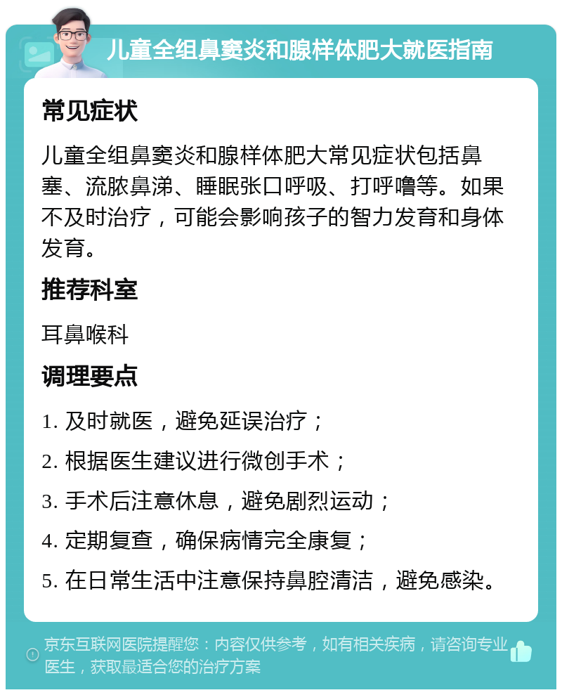 儿童全组鼻窦炎和腺样体肥大就医指南 常见症状 儿童全组鼻窦炎和腺样体肥大常见症状包括鼻塞、流脓鼻涕、睡眠张口呼吸、打呼噜等。如果不及时治疗，可能会影响孩子的智力发育和身体发育。 推荐科室 耳鼻喉科 调理要点 1. 及时就医，避免延误治疗； 2. 根据医生建议进行微创手术； 3. 手术后注意休息，避免剧烈运动； 4. 定期复查，确保病情完全康复； 5. 在日常生活中注意保持鼻腔清洁，避免感染。