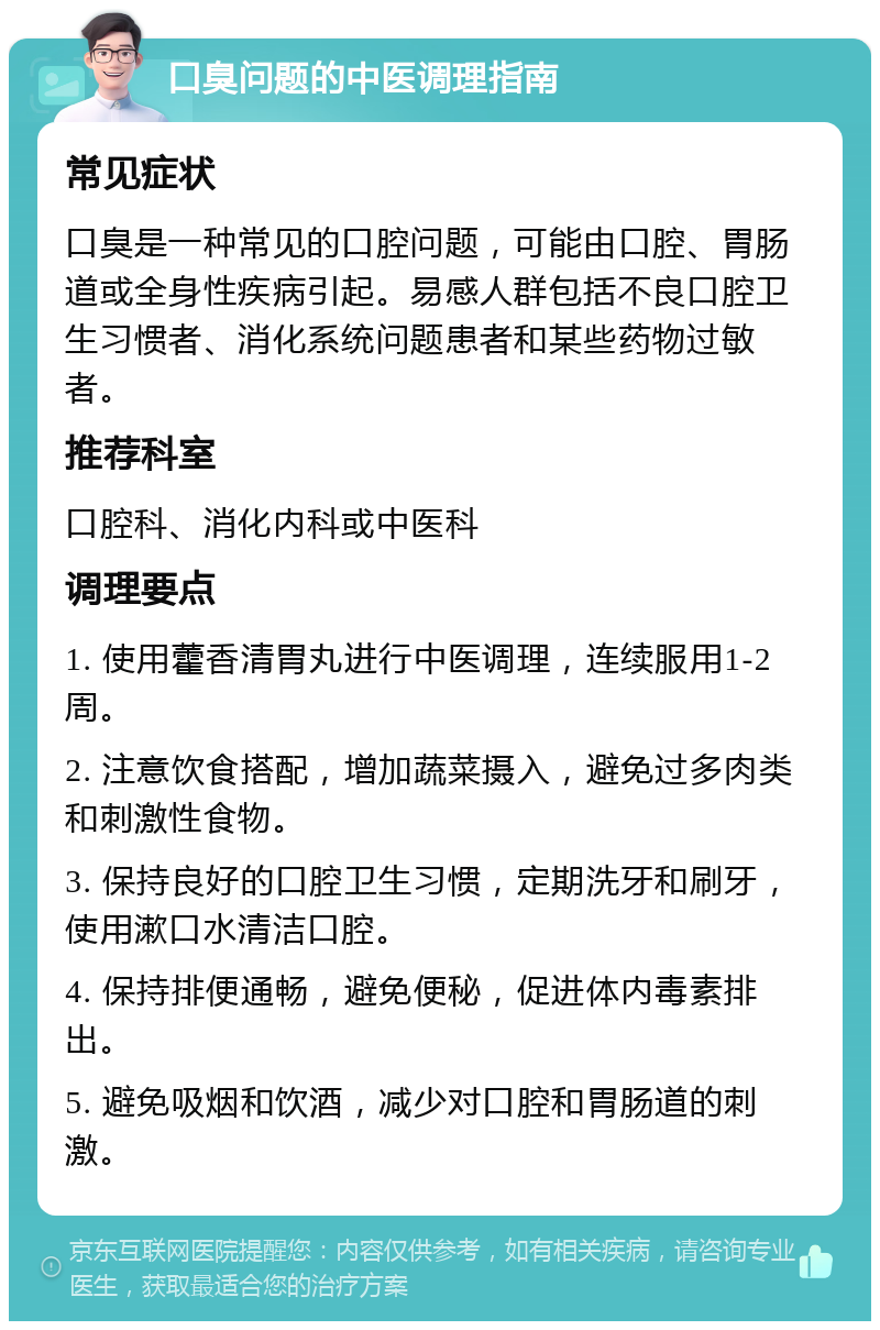 口臭问题的中医调理指南 常见症状 口臭是一种常见的口腔问题，可能由口腔、胃肠道或全身性疾病引起。易感人群包括不良口腔卫生习惯者、消化系统问题患者和某些药物过敏者。 推荐科室 口腔科、消化内科或中医科 调理要点 1. 使用藿香清胃丸进行中医调理，连续服用1-2周。 2. 注意饮食搭配，增加蔬菜摄入，避免过多肉类和刺激性食物。 3. 保持良好的口腔卫生习惯，定期洗牙和刷牙，使用漱口水清洁口腔。 4. 保持排便通畅，避免便秘，促进体内毒素排出。 5. 避免吸烟和饮酒，减少对口腔和胃肠道的刺激。