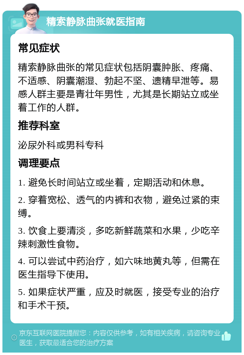 精索静脉曲张就医指南 常见症状 精索静脉曲张的常见症状包括阴囊肿胀、疼痛、不适感、阴囊潮湿、勃起不坚、遗精早泄等。易感人群主要是青壮年男性，尤其是长期站立或坐着工作的人群。 推荐科室 泌尿外科或男科专科 调理要点 1. 避免长时间站立或坐着，定期活动和休息。 2. 穿着宽松、透气的内裤和衣物，避免过紧的束缚。 3. 饮食上要清淡，多吃新鲜蔬菜和水果，少吃辛辣刺激性食物。 4. 可以尝试中药治疗，如六味地黄丸等，但需在医生指导下使用。 5. 如果症状严重，应及时就医，接受专业的治疗和手术干预。