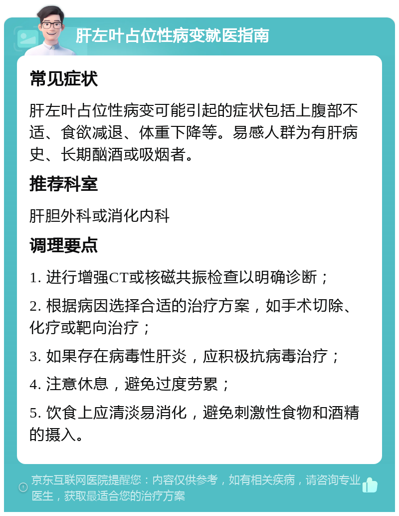 肝左叶占位性病变就医指南 常见症状 肝左叶占位性病变可能引起的症状包括上腹部不适、食欲减退、体重下降等。易感人群为有肝病史、长期酗酒或吸烟者。 推荐科室 肝胆外科或消化内科 调理要点 1. 进行增强CT或核磁共振检查以明确诊断； 2. 根据病因选择合适的治疗方案，如手术切除、化疗或靶向治疗； 3. 如果存在病毒性肝炎，应积极抗病毒治疗； 4. 注意休息，避免过度劳累； 5. 饮食上应清淡易消化，避免刺激性食物和酒精的摄入。