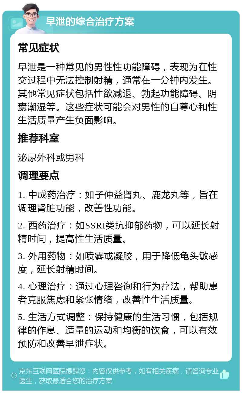 早泄的综合治疗方案 常见症状 早泄是一种常见的男性性功能障碍，表现为在性交过程中无法控制射精，通常在一分钟内发生。其他常见症状包括性欲减退、勃起功能障碍、阴囊潮湿等。这些症状可能会对男性的自尊心和性生活质量产生负面影响。 推荐科室 泌尿外科或男科 调理要点 1. 中成药治疗：如子仲益肾丸、鹿龙丸等，旨在调理肾脏功能，改善性功能。 2. 西药治疗：如SSRI类抗抑郁药物，可以延长射精时间，提高性生活质量。 3. 外用药物：如喷雾或凝胶，用于降低龟头敏感度，延长射精时间。 4. 心理治疗：通过心理咨询和行为疗法，帮助患者克服焦虑和紧张情绪，改善性生活质量。 5. 生活方式调整：保持健康的生活习惯，包括规律的作息、适量的运动和均衡的饮食，可以有效预防和改善早泄症状。