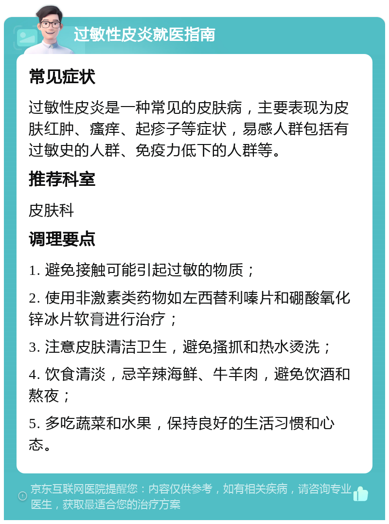 过敏性皮炎就医指南 常见症状 过敏性皮炎是一种常见的皮肤病，主要表现为皮肤红肿、瘙痒、起疹子等症状，易感人群包括有过敏史的人群、免疫力低下的人群等。 推荐科室 皮肤科 调理要点 1. 避免接触可能引起过敏的物质； 2. 使用非激素类药物如左西替利嗪片和硼酸氧化锌冰片软膏进行治疗； 3. 注意皮肤清洁卫生，避免搔抓和热水烫洗； 4. 饮食清淡，忌辛辣海鲜、牛羊肉，避免饮酒和熬夜； 5. 多吃蔬菜和水果，保持良好的生活习惯和心态。