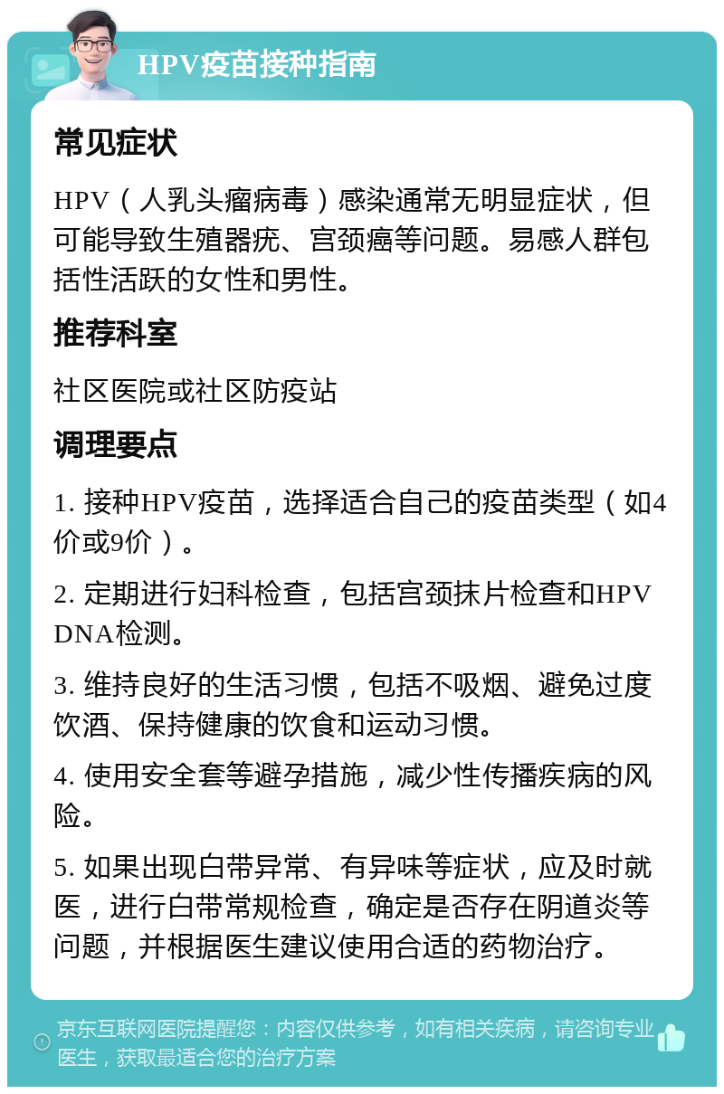 HPV疫苗接种指南 常见症状 HPV（人乳头瘤病毒）感染通常无明显症状，但可能导致生殖器疣、宫颈癌等问题。易感人群包括性活跃的女性和男性。 推荐科室 社区医院或社区防疫站 调理要点 1. 接种HPV疫苗，选择适合自己的疫苗类型（如4价或9价）。 2. 定期进行妇科检查，包括宫颈抹片检查和HPV DNA检测。 3. 维持良好的生活习惯，包括不吸烟、避免过度饮酒、保持健康的饮食和运动习惯。 4. 使用安全套等避孕措施，减少性传播疾病的风险。 5. 如果出现白带异常、有异味等症状，应及时就医，进行白带常规检查，确定是否存在阴道炎等问题，并根据医生建议使用合适的药物治疗。