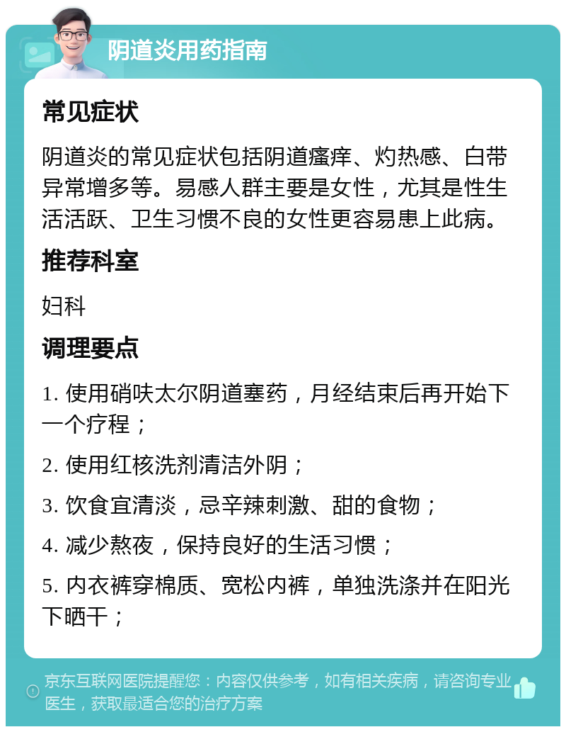 阴道炎用药指南 常见症状 阴道炎的常见症状包括阴道瘙痒、灼热感、白带异常增多等。易感人群主要是女性，尤其是性生活活跃、卫生习惯不良的女性更容易患上此病。 推荐科室 妇科 调理要点 1. 使用硝呋太尔阴道塞药，月经结束后再开始下一个疗程； 2. 使用红核洗剂清洁外阴； 3. 饮食宜清淡，忌辛辣刺激、甜的食物； 4. 减少熬夜，保持良好的生活习惯； 5. 内衣裤穿棉质、宽松内裤，单独洗涤并在阳光下晒干；