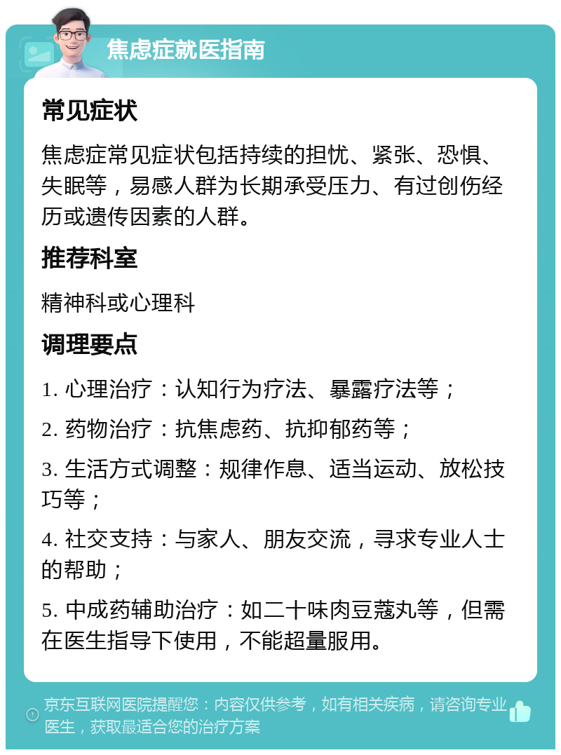 焦虑症就医指南 常见症状 焦虑症常见症状包括持续的担忧、紧张、恐惧、失眠等，易感人群为长期承受压力、有过创伤经历或遗传因素的人群。 推荐科室 精神科或心理科 调理要点 1. 心理治疗：认知行为疗法、暴露疗法等； 2. 药物治疗：抗焦虑药、抗抑郁药等； 3. 生活方式调整：规律作息、适当运动、放松技巧等； 4. 社交支持：与家人、朋友交流，寻求专业人士的帮助； 5. 中成药辅助治疗：如二十味肉豆蔻丸等，但需在医生指导下使用，不能超量服用。