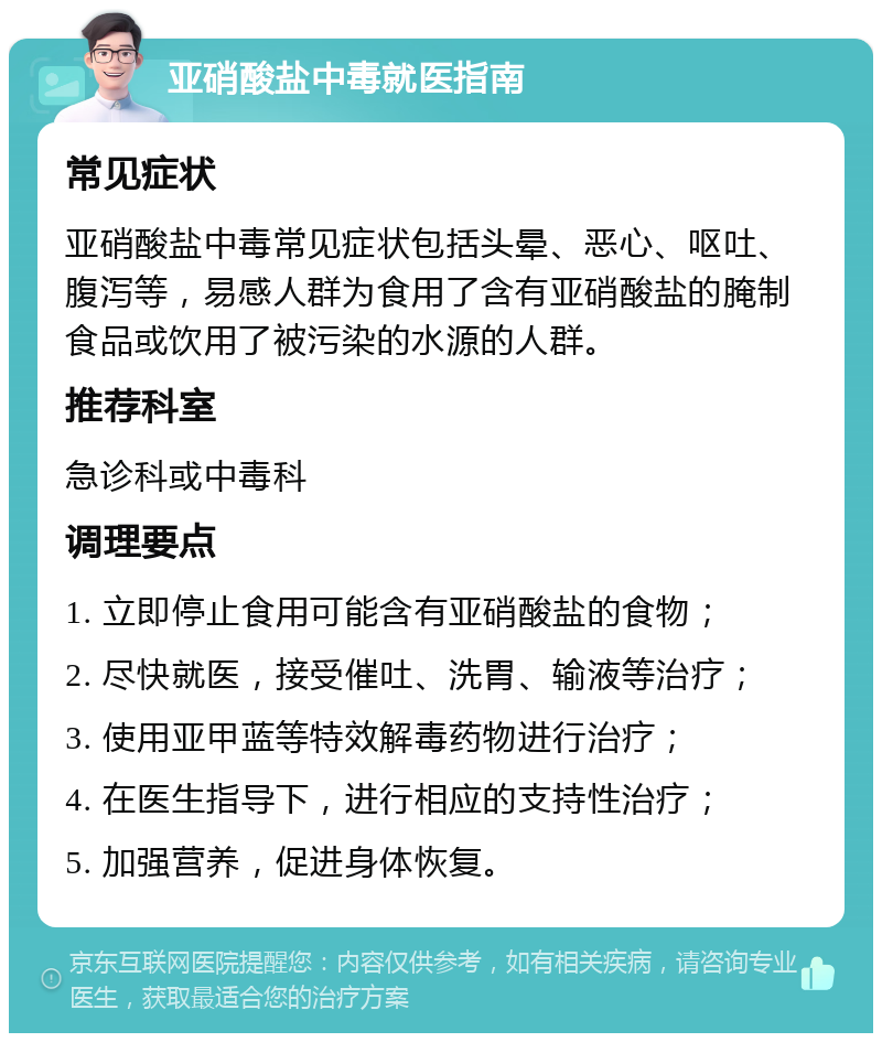 亚硝酸盐中毒就医指南 常见症状 亚硝酸盐中毒常见症状包括头晕、恶心、呕吐、腹泻等，易感人群为食用了含有亚硝酸盐的腌制食品或饮用了被污染的水源的人群。 推荐科室 急诊科或中毒科 调理要点 1. 立即停止食用可能含有亚硝酸盐的食物； 2. 尽快就医，接受催吐、洗胃、输液等治疗； 3. 使用亚甲蓝等特效解毒药物进行治疗； 4. 在医生指导下，进行相应的支持性治疗； 5. 加强营养，促进身体恢复。