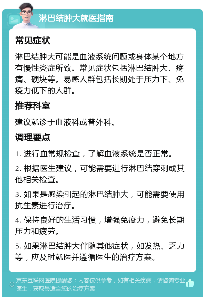 淋巴结肿大就医指南 常见症状 淋巴结肿大可能是血液系统问题或身体某个地方有慢性炎症所致。常见症状包括淋巴结肿大、疼痛、硬块等。易感人群包括长期处于压力下、免疫力低下的人群。 推荐科室 建议就诊于血液科或普外科。 调理要点 1. 进行血常规检查，了解血液系统是否正常。 2. 根据医生建议，可能需要进行淋巴结穿刺或其他相关检查。 3. 如果是感染引起的淋巴结肿大，可能需要使用抗生素进行治疗。 4. 保持良好的生活习惯，增强免疫力，避免长期压力和疲劳。 5. 如果淋巴结肿大伴随其他症状，如发热、乏力等，应及时就医并遵循医生的治疗方案。