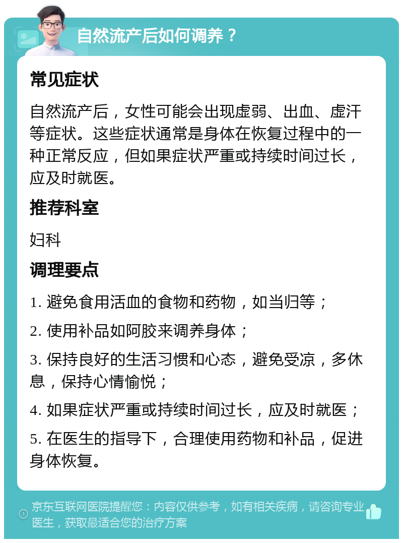 自然流产后如何调养？ 常见症状 自然流产后，女性可能会出现虚弱、出血、虚汗等症状。这些症状通常是身体在恢复过程中的一种正常反应，但如果症状严重或持续时间过长，应及时就医。 推荐科室 妇科 调理要点 1. 避免食用活血的食物和药物，如当归等； 2. 使用补品如阿胶来调养身体； 3. 保持良好的生活习惯和心态，避免受凉，多休息，保持心情愉悦； 4. 如果症状严重或持续时间过长，应及时就医； 5. 在医生的指导下，合理使用药物和补品，促进身体恢复。