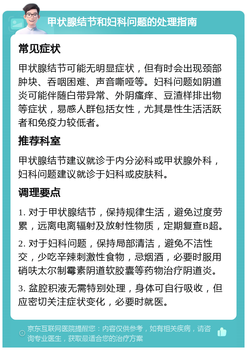 甲状腺结节和妇科问题的处理指南 常见症状 甲状腺结节可能无明显症状，但有时会出现颈部肿块、吞咽困难、声音嘶哑等。妇科问题如阴道炎可能伴随白带异常、外阴瘙痒、豆渣样排出物等症状，易感人群包括女性，尤其是性生活活跃者和免疫力较低者。 推荐科室 甲状腺结节建议就诊于内分泌科或甲状腺外科，妇科问题建议就诊于妇科或皮肤科。 调理要点 1. 对于甲状腺结节，保持规律生活，避免过度劳累，远离电离辐射及放射性物质，定期复查B超。 2. 对于妇科问题，保持局部清洁，避免不洁性交，少吃辛辣刺激性食物，忌烟酒，必要时服用硝呋太尔制霉素阴道软胶囊等药物治疗阴道炎。 3. 盆腔积液无需特别处理，身体可自行吸收，但应密切关注症状变化，必要时就医。