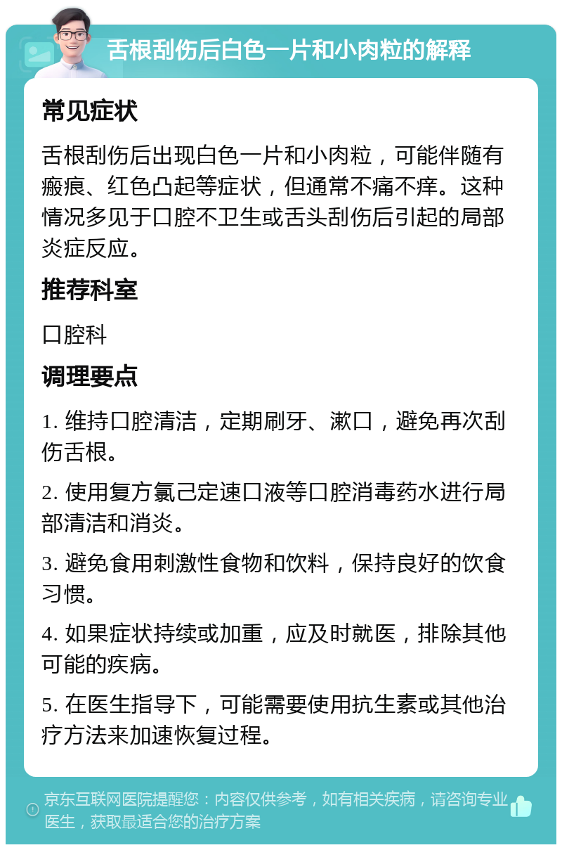 舌根刮伤后白色一片和小肉粒的解释 常见症状 舌根刮伤后出现白色一片和小肉粒，可能伴随有瘢痕、红色凸起等症状，但通常不痛不痒。这种情况多见于口腔不卫生或舌头刮伤后引起的局部炎症反应。 推荐科室 口腔科 调理要点 1. 维持口腔清洁，定期刷牙、漱口，避免再次刮伤舌根。 2. 使用复方氯己定速口液等口腔消毒药水进行局部清洁和消炎。 3. 避免食用刺激性食物和饮料，保持良好的饮食习惯。 4. 如果症状持续或加重，应及时就医，排除其他可能的疾病。 5. 在医生指导下，可能需要使用抗生素或其他治疗方法来加速恢复过程。