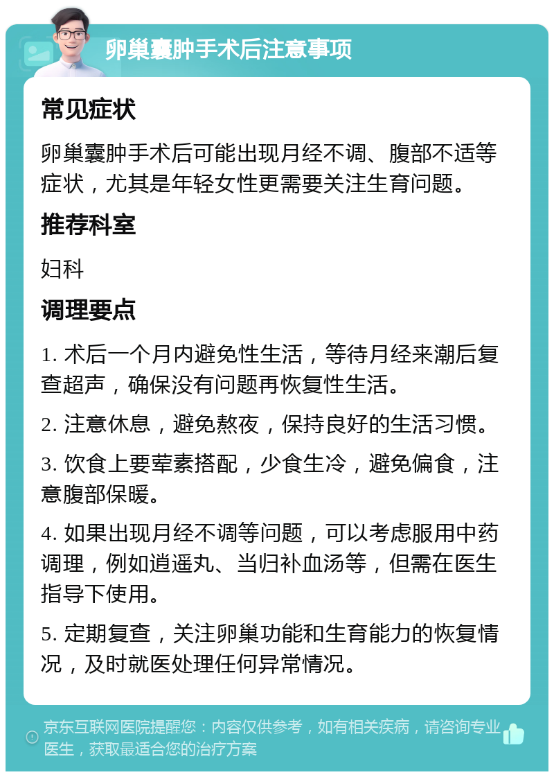 卵巢囊肿手术后注意事项 常见症状 卵巢囊肿手术后可能出现月经不调、腹部不适等症状，尤其是年轻女性更需要关注生育问题。 推荐科室 妇科 调理要点 1. 术后一个月内避免性生活，等待月经来潮后复查超声，确保没有问题再恢复性生活。 2. 注意休息，避免熬夜，保持良好的生活习惯。 3. 饮食上要荤素搭配，少食生冷，避免偏食，注意腹部保暖。 4. 如果出现月经不调等问题，可以考虑服用中药调理，例如逍遥丸、当归补血汤等，但需在医生指导下使用。 5. 定期复查，关注卵巢功能和生育能力的恢复情况，及时就医处理任何异常情况。