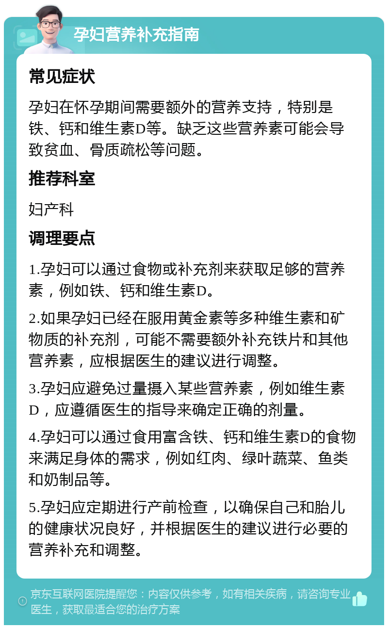 孕妇营养补充指南 常见症状 孕妇在怀孕期间需要额外的营养支持，特别是铁、钙和维生素D等。缺乏这些营养素可能会导致贫血、骨质疏松等问题。 推荐科室 妇产科 调理要点 1.孕妇可以通过食物或补充剂来获取足够的营养素，例如铁、钙和维生素D。 2.如果孕妇已经在服用黄金素等多种维生素和矿物质的补充剂，可能不需要额外补充铁片和其他营养素，应根据医生的建议进行调整。 3.孕妇应避免过量摄入某些营养素，例如维生素D，应遵循医生的指导来确定正确的剂量。 4.孕妇可以通过食用富含铁、钙和维生素D的食物来满足身体的需求，例如红肉、绿叶蔬菜、鱼类和奶制品等。 5.孕妇应定期进行产前检查，以确保自己和胎儿的健康状况良好，并根据医生的建议进行必要的营养补充和调整。