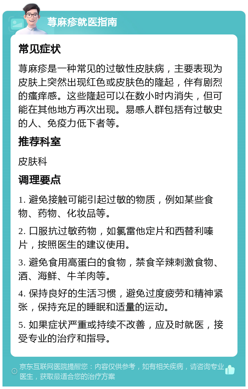 荨麻疹就医指南 常见症状 荨麻疹是一种常见的过敏性皮肤病，主要表现为皮肤上突然出现红色或皮肤色的隆起，伴有剧烈的瘙痒感。这些隆起可以在数小时内消失，但可能在其他地方再次出现。易感人群包括有过敏史的人、免疫力低下者等。 推荐科室 皮肤科 调理要点 1. 避免接触可能引起过敏的物质，例如某些食物、药物、化妆品等。 2. 口服抗过敏药物，如氯雷他定片和西替利嗪片，按照医生的建议使用。 3. 避免食用高蛋白的食物，禁食辛辣刺激食物、酒、海鲜、牛羊肉等。 4. 保持良好的生活习惯，避免过度疲劳和精神紧张，保持充足的睡眠和适量的运动。 5. 如果症状严重或持续不改善，应及时就医，接受专业的治疗和指导。