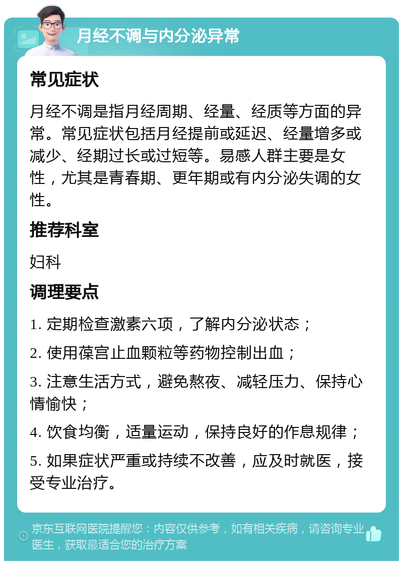 月经不调与内分泌异常 常见症状 月经不调是指月经周期、经量、经质等方面的异常。常见症状包括月经提前或延迟、经量增多或减少、经期过长或过短等。易感人群主要是女性，尤其是青春期、更年期或有内分泌失调的女性。 推荐科室 妇科 调理要点 1. 定期检查激素六项，了解内分泌状态； 2. 使用葆宫止血颗粒等药物控制出血； 3. 注意生活方式，避免熬夜、减轻压力、保持心情愉快； 4. 饮食均衡，适量运动，保持良好的作息规律； 5. 如果症状严重或持续不改善，应及时就医，接受专业治疗。